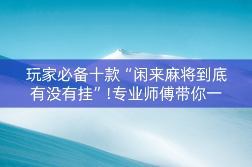 玩家必备十款“闲来麻将到底有没有挂”!专业师傅带你一起了解（详细教程）-抖音