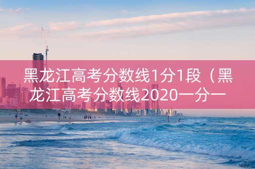 黑龙江高考分数线1分1段（黑龙江高考分数线2020一分一段表）