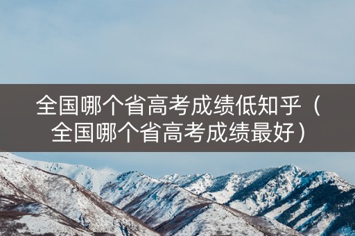 全国哪个省高考成绩低知乎（全国哪个省高考成绩最好）