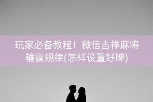 玩家必备教程！微信吉祥麻将输赢规律(怎样设置好牌)