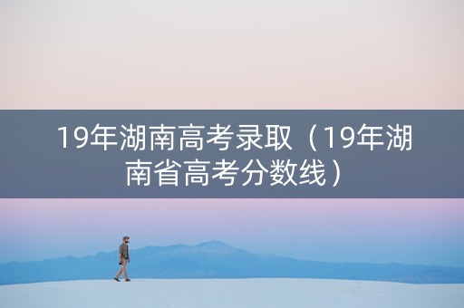 19年湖南高考录取（19年湖南省高考分数线）