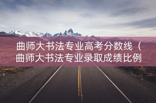 曲师大书法专业高考分数线（曲师大书法专业录取成绩比例）