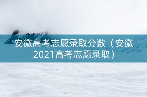 安徽高考志愿录取分数（安徽2021高考志愿录取）
