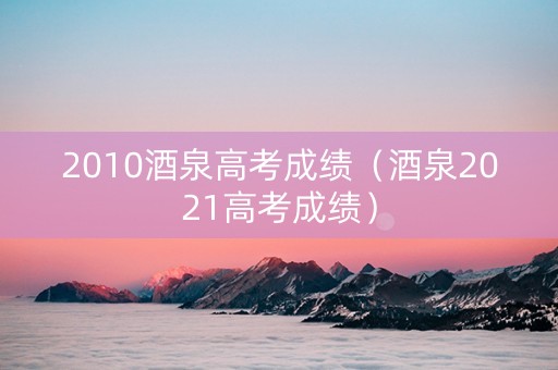 2010酒泉高考成绩（酒泉2021高考成绩）