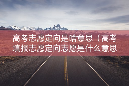 高考志愿定向是啥意思（高考填报志愿定向志愿是什么意思）