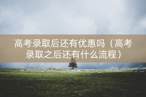 高考录取后还有优惠吗（高考录取之后还有什么流程）