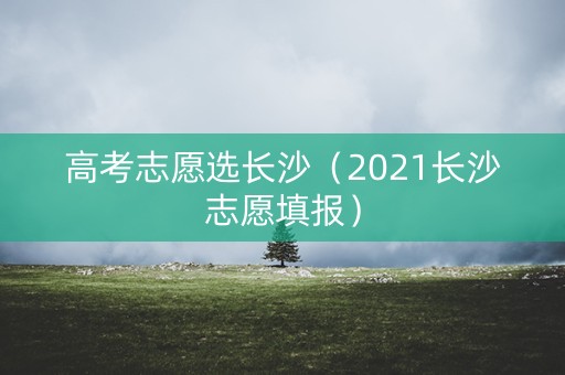 高考志愿选长沙（2021长沙志愿填报）