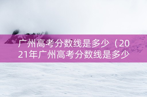 广州高考分数线是多少（2021年广州高考分数线是多少分?）