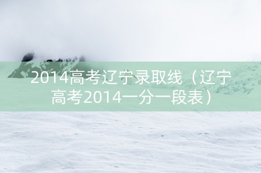 2014高考辽宁录取线（辽宁高考2014一分一段表）