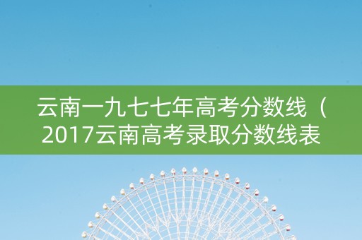 云南一九七七年高考分数线（2017云南高考录取分数线表）