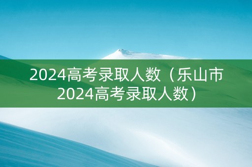 2024高考录取人数（乐山市2024高考录取人数）