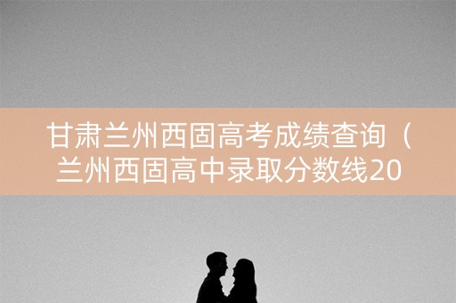 甘肃兰州西固高考成绩查询（兰州西固高中录取分数线2021）