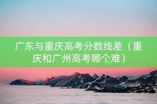 广东与重庆高考分数线差（重庆和广州高考哪个难）