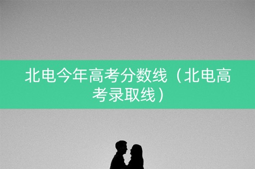 北电今年高考分数线（北电高考录取线）
