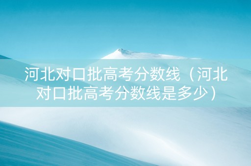 河北对口批高考分数线（河北对口批高考分数线是多少）
