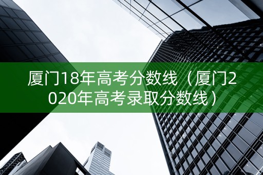 厦门18年高考分数线（厦门2020年高考录取分数线）
