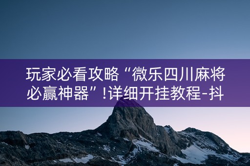 玩家必看攻略“微乐四川麻将必赢神器”!详细开挂教程-抖音