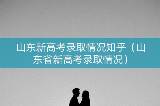 山东新高考录取情况知乎（山东省新高考录取情况）