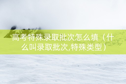 高考特殊录取批次怎么填（什么叫录取批次,特殊类型）