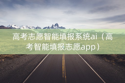 高考志愿智能填报系统ai（高考智能填报志愿app）