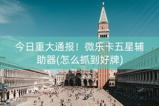 今日重大通报！微乐卡五星辅助器(怎么抓到好牌)