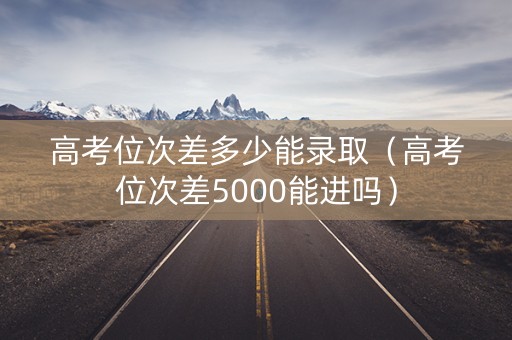 高考位次差多少能录取（高考位次差5000能进吗）