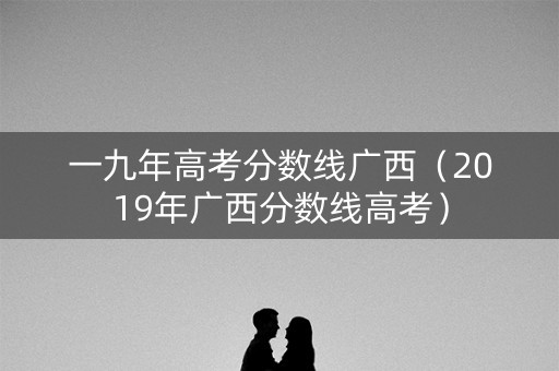 一九年高考分数线广西（2019年广西分数线高考）