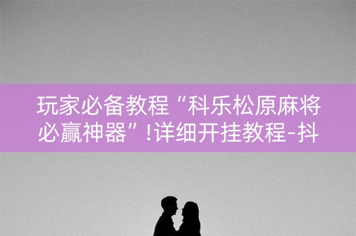 玩家必备教程“科乐松原麻将必赢神器”!详细开挂教程-抖音