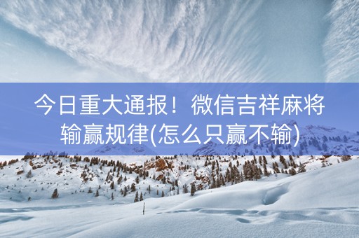 今日重大通报！微信吉祥麻将输赢规律(怎么只赢不输)