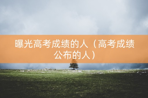 曝光高考成绩的人（高考成绩公布的人）