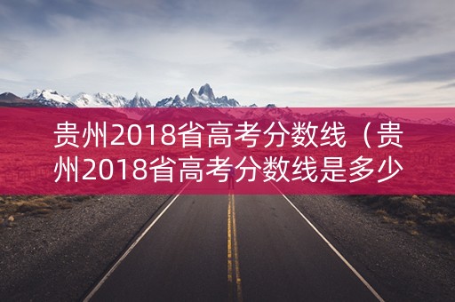 贵州2018省高考分数线（贵州2018省高考分数线是多少）