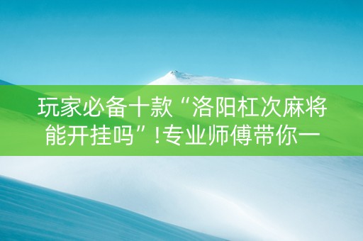 玩家必备十款“洛阳杠次麻将能开挂吗”!专业师傅带你一起了解（详细教程）-抖音