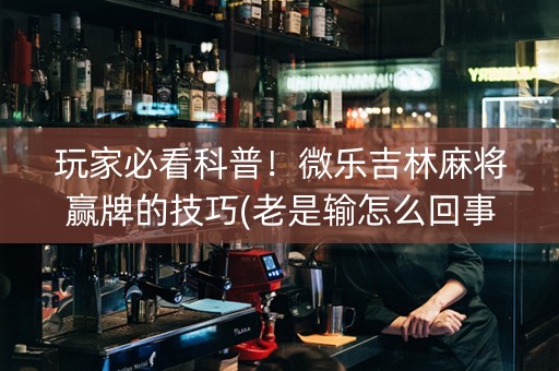 玩家必看科普！微乐吉林麻将赢牌的技巧(老是输怎么回事)