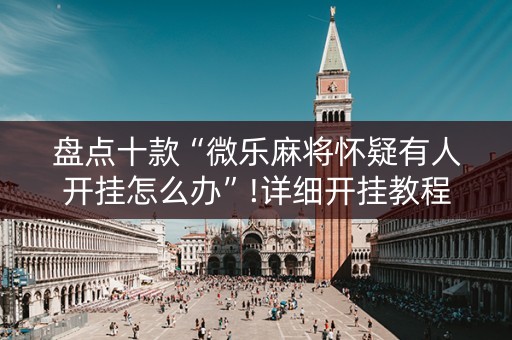 盘点十款“微乐麻将怀疑有人开挂怎么办”!详细开挂教程-抖音
