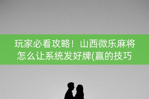 玩家必看攻略！山西微乐麻将怎么让系统发好牌(赢的技巧系统规律)