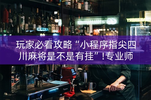 玩家必看攻略“小程序指尖四川麻将是不是有挂”!专业师傅带你一起了解（详细教程）-抖音