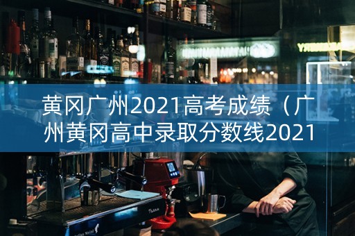 黄冈广州2021高考成绩（广州黄冈高中录取分数线2021）
