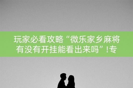 玩家必看攻略“微乐家乡麻将有没有开挂能看出来吗”!专业师傅带你一起了解（详细教程）-抖音