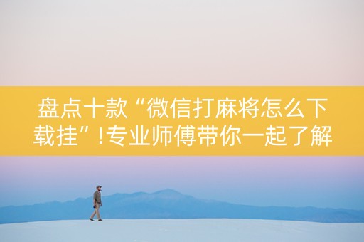 盘点十款“微信打麻将怎么下载挂”!专业师傅带你一起了解（详细教程）-抖音