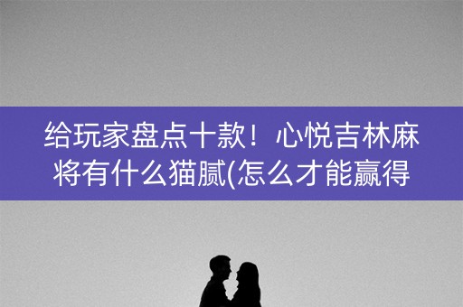 给玩家盘点十款！心悦吉林麻将有什么猫腻(怎么才能赢得多)