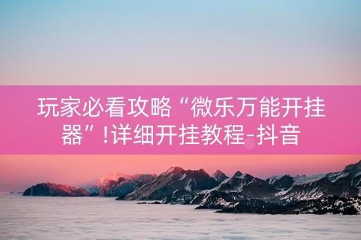 玩家必看攻略“微乐万能开挂器”!详细开挂教程-抖音