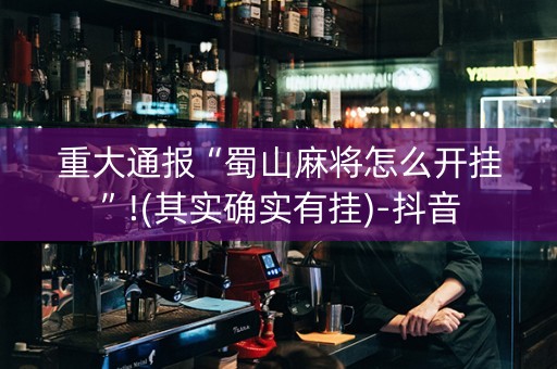 重大通报“蜀山麻将怎么开挂”!(其实确实有挂)-抖音