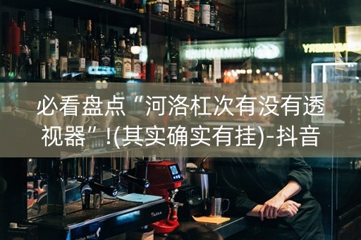 必看盘点“河洛杠次有没有透视器”!(其实确实有挂)-抖音