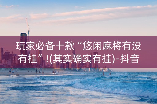 玩家必备十款“悠闲麻将有没有挂”!(其实确实有挂)-抖音