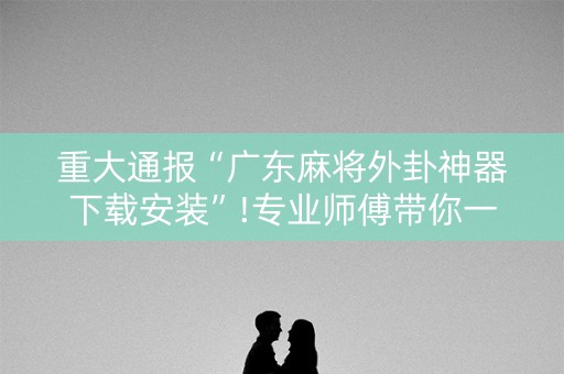 重大通报“广东麻将外卦神器下载安装”!专业师傅带你一起了解（详细教程）-抖音