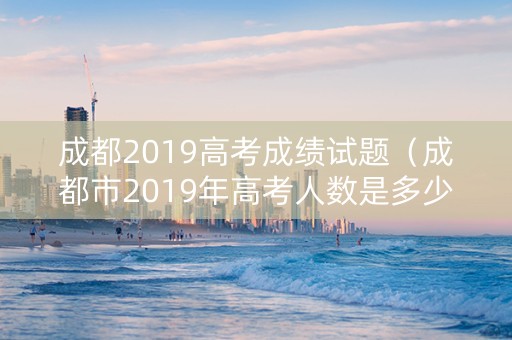 成都2019高考成绩试题（成都市2019年高考人数是多少人）