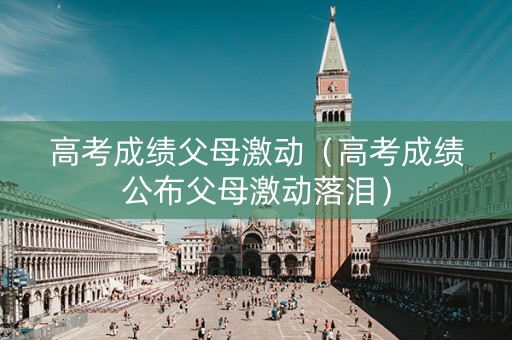 高考成绩父母激动（高考成绩公布父母激动落泪）