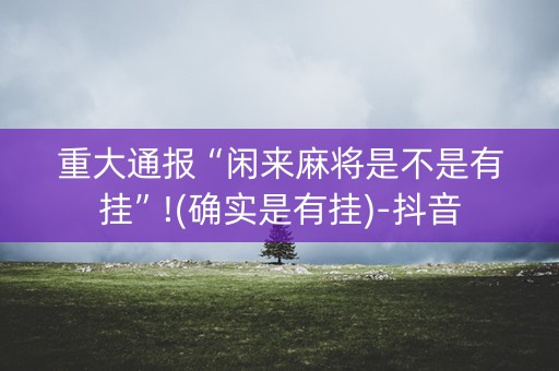 重大通报“闲来麻将是不是有挂”!(确实是有挂)-抖音
