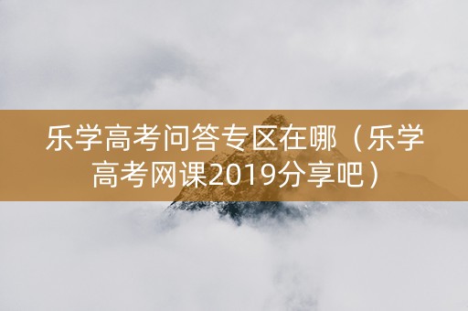 乐学高考问答专区在哪（乐学高考网课2019分享吧）