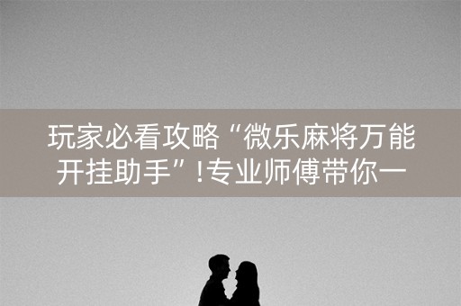 玩家必看攻略“微乐麻将万能开挂助手”!专业师傅带你一起了解（详细教程）-抖音